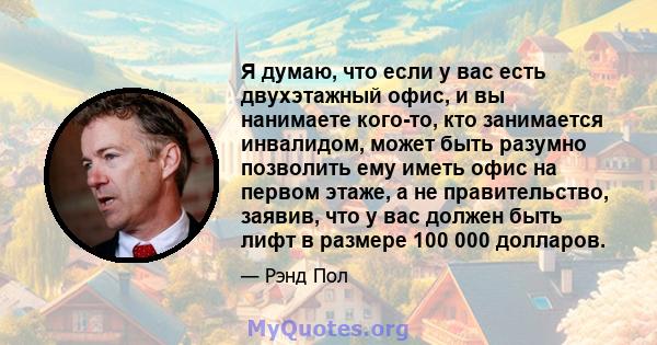 Я думаю, что если у вас есть двухэтажный офис, и вы нанимаете кого-то, кто занимается инвалидом, может быть разумно позволить ему иметь офис на первом этаже, а не правительство, заявив, что у вас должен быть лифт в