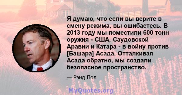 Я думаю, что если вы верите в смену режима, вы ошибаетесь. В 2013 году мы поместили 600 тонн оружия - США, Саудовской Аравии и Катара - в войну против [Башара] Асада. Отталкивая Асада обратно, мы создали безопасное