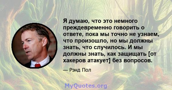 Я думаю, что это немного преждевременно говорить о ответе, пока мы точно не узнаем, что произошло, но мы должны знать, что случилось. И мы должны знать, как защищать [от хакеров атакует] без вопросов.