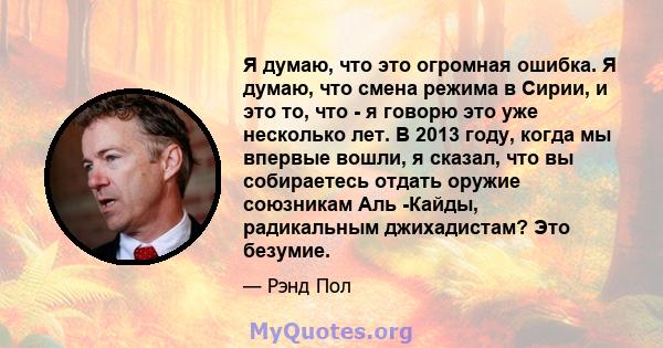 Я думаю, что это огромная ошибка. Я думаю, что смена режима в Сирии, и это то, что - я говорю это уже несколько лет. В 2013 году, когда мы впервые вошли, я сказал, что вы собираетесь отдать оружие союзникам Аль -Кайды,