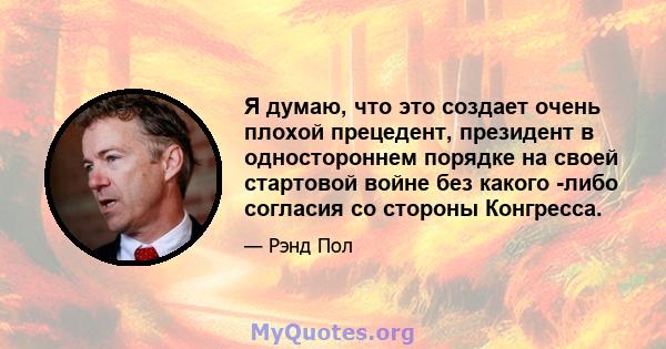 Я думаю, что это создает очень плохой прецедент, президент в одностороннем порядке на своей стартовой войне без какого -либо согласия со стороны Конгресса.