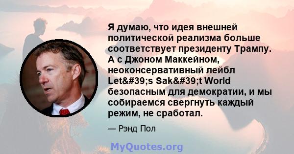 Я думаю, что идея внешней политической реализма больше соответствует президенту Трампу. А с Джоном Маккейном, неоконсервативный лейбл Let's Sak't World безопасным для демократии, и мы собираемся свергнуть каждый 