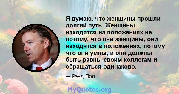 Я думаю, что женщины прошли долгий путь. Женщины находятся на положениях не потому, что они женщины, они находятся в положениях, потому что они умны, и они должны быть равны своим коллегам и обращаться одинаково.