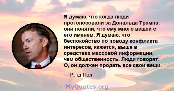 Я думаю, что когда люди проголосовали за Дональда Трампа, они поняли, что ему много вещей с его именем. Я думаю, что беспокойство по поводу конфликта интересов, кажется, выше в средствах массовой информации, чем