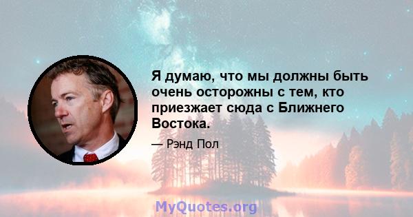 Я думаю, что мы должны быть очень осторожны с тем, кто приезжает сюда с Ближнего Востока.