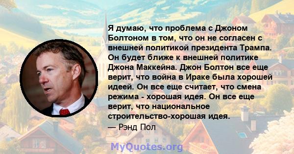 Я думаю, что проблема с Джоном Болтоном в том, что он не согласен с внешней политикой президента Трампа. Он будет ближе к внешней политике Джона Маккейна. Джон Болтон все еще верит, что война в Ираке была хорошей идеей. 