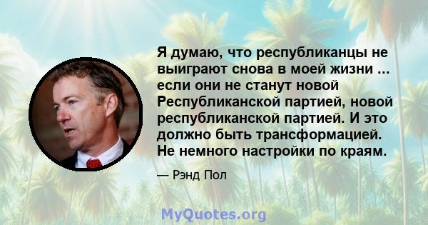 Я думаю, что республиканцы не выиграют снова в моей жизни ... если они не станут новой Республиканской партией, новой республиканской партией. И это должно быть трансформацией. Не немного настройки по краям.