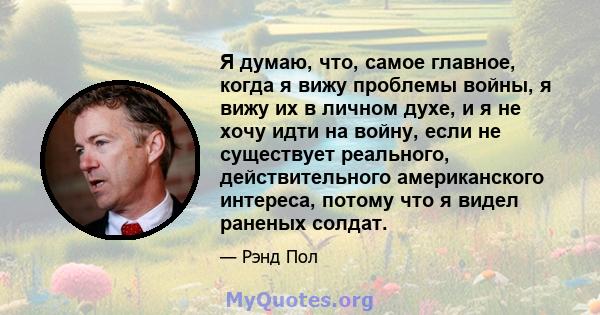 Я думаю, что, самое главное, когда я вижу проблемы войны, я вижу их в личном духе, и я не хочу идти на войну, если не существует реального, действительного американского интереса, потому что я видел раненых солдат.