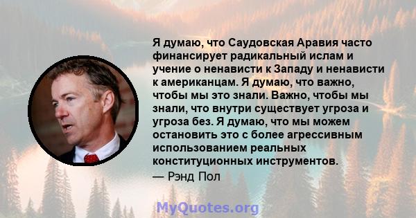 Я думаю, что Саудовская Аравия часто финансирует радикальный ислам и учение о ненависти к Западу и ненависти к американцам. Я думаю, что важно, чтобы мы это знали. Важно, чтобы мы знали, что внутри существует угроза и