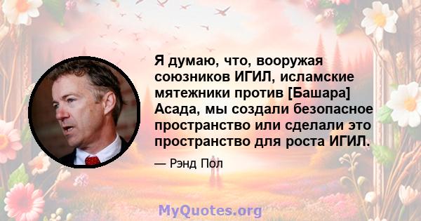 Я думаю, что, вооружая союзников ИГИЛ, исламские мятежники против [Башара] Асада, мы создали безопасное пространство или сделали это пространство для роста ИГИЛ.