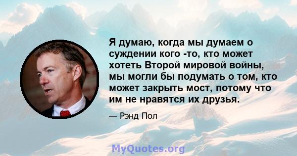 Я думаю, когда мы думаем о суждении кого -то, кто может хотеть Второй мировой войны, мы могли бы подумать о том, кто может закрыть мост, потому что им не нравятся их друзья.