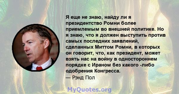 Я еще не знаю, найду ли я президентство Ромни более приемлемым во внешней политике. Но я знаю, что я должен выступить против самых последних заявлений, сделанных Миттом Ромни, в которых он говорит, что, как президент,