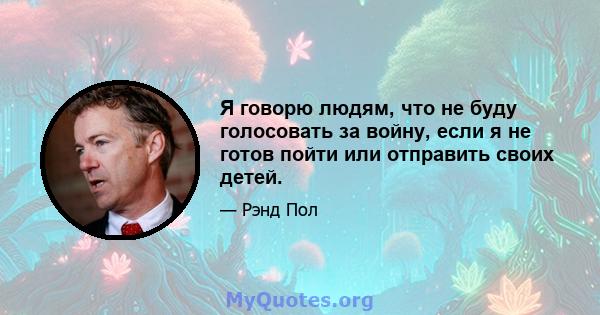 Я говорю людям, что не буду голосовать за войну, если я не готов пойти или отправить своих детей.