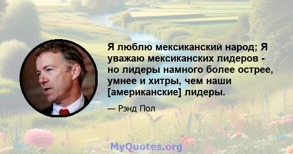 Я люблю мексиканский народ; Я уважаю мексиканских лидеров - но лидеры намного более острее, умнее и хитры, чем наши [американские] лидеры.