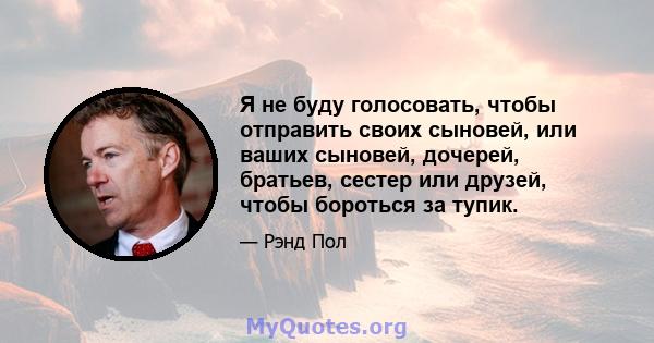 Я не буду голосовать, чтобы отправить своих сыновей, или ваших сыновей, дочерей, братьев, сестер или друзей, чтобы бороться за тупик.