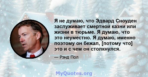 Я не думаю, что Эдвард Сноуден заслуживает смертной казни или жизни в тюрьме. Я думаю, что это неуместно. Я думаю, именно поэтому он бежал, [потому что] это и с чем он столкнулся.