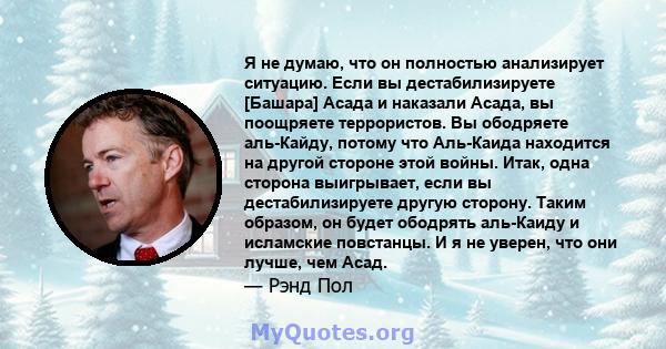 Я не думаю, что он полностью анализирует ситуацию. Если вы дестабилизируете [Башара] Асада и наказали Асада, вы поощряете террористов. Вы ободряете аль-Кайду, потому что Аль-Каида находится на другой стороне этой войны. 