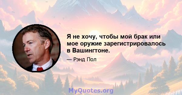 Я не хочу, чтобы мой брак или мое оружие зарегистрировалось в Вашингтоне.