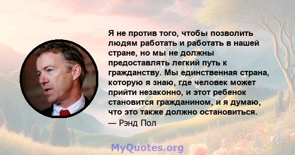 Я не против того, чтобы позволить людям работать и работать в нашей стране, но мы не должны предоставлять легкий путь к гражданству. Мы единственная страна, которую я знаю, где человек может прийти незаконно, и этот