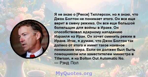 Я не знаю о [Рексе] Тиллерсон, но я знаю, что Джон Болтон не понимает этого. Он все еще верит в смену режима. Он все еще большой болельщик для войны в Ираке. Он способствовал ядерному нападению Израиля на Иран. Он хочет 