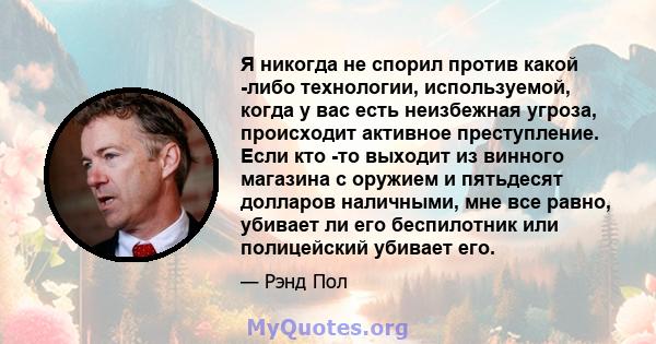 Я никогда не спорил против какой -либо технологии, используемой, когда у вас есть неизбежная угроза, происходит активное преступление. Если кто -то выходит из винного магазина с оружием и пятьдесят долларов наличными,