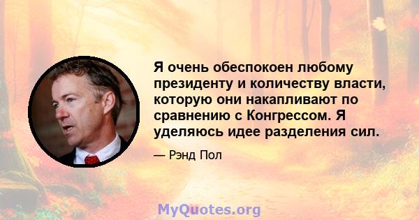 Я очень обеспокоен любому президенту и количеству власти, которую они накапливают по сравнению с Конгрессом. Я уделяюсь идее разделения сил.