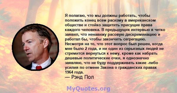 Я полагаю, что мы должны работать, чтобы положить конец всем расизму в американском обществе и стойко защитить присущие права каждого человека. В предыдущих интервью я четко заявил, что ненавижу расовую дискриминацию и