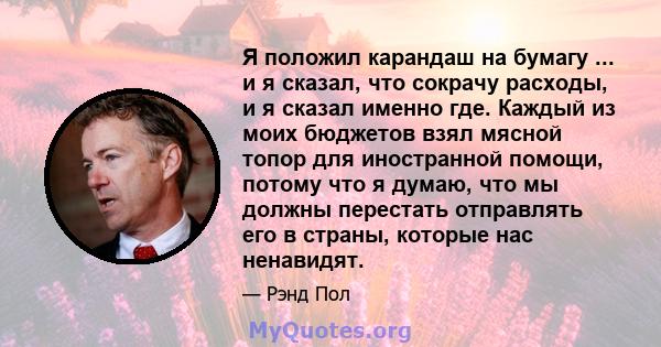 Я положил карандаш на бумагу ... и я сказал, что сокрачу расходы, и я сказал именно где. Каждый из моих бюджетов взял мясной топор для иностранной помощи, потому что я думаю, что мы должны перестать отправлять его в