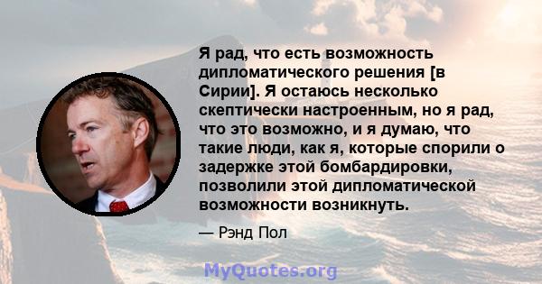 Я рад, что есть возможность дипломатического решения [в Сирии]. Я остаюсь несколько скептически настроенным, но я рад, что это возможно, и я думаю, что такие люди, как я, которые спорили о задержке этой бомбардировки,