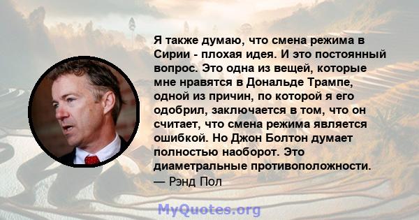 Я также думаю, что смена режима в Сирии - плохая идея. И это постоянный вопрос. Это одна из вещей, которые мне нравятся в Дональде Трампе, одной из причин, по которой я его одобрил, заключается в том, что он считает,