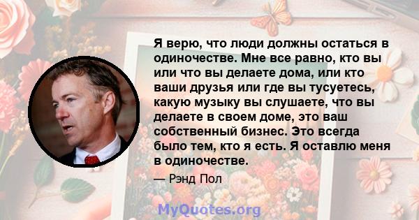 Я верю, что люди должны остаться в одиночестве. Мне все равно, кто вы или что вы делаете дома, или кто ваши друзья или где вы тусуетесь, какую музыку вы слушаете, что вы делаете в своем доме, это ваш собственный бизнес. 