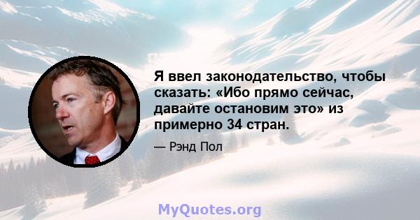 Я ввел законодательство, чтобы сказать: «Ибо прямо сейчас, давайте остановим это» из примерно 34 стран.