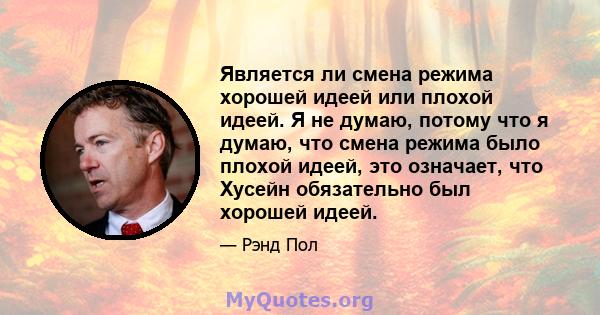 Является ли смена режима хорошей идеей или плохой идеей. Я не думаю, потому что я думаю, что смена режима было плохой идеей, это означает, что Хусейн обязательно был хорошей идеей.