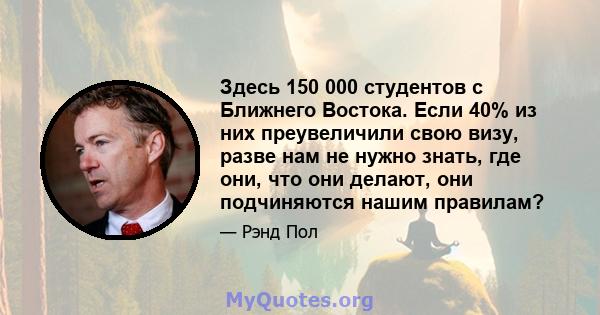 Здесь 150 000 студентов с Ближнего Востока. Если 40% из них преувеличили свою визу, разве нам не нужно знать, где они, что они делают, они подчиняются нашим правилам?