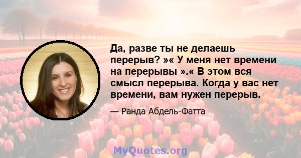 Да, разве ты не делаешь перерыв? »« У меня нет времени на перерывы ».« В этом вся смысл перерыва. Когда у вас нет времени, вам нужен перерыв.