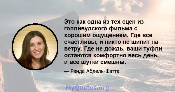 Это как одна из тех сцен из голливудского фильма с хорошим ощущением. Где все счастливы, и никто не шипит на ветру. Где не дождь, ваши туфли остаются комфортно весь день, и все шутки смешны.