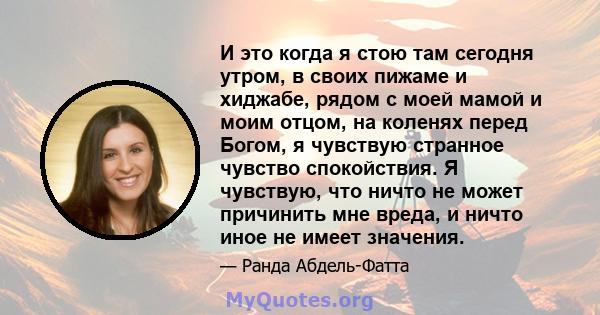 И это когда я стою там сегодня утром, в своих пижаме и хиджабе, рядом с моей мамой и моим отцом, на коленях перед Богом, я чувствую странное чувство спокойствия. Я чувствую, что ничто не может причинить мне вреда, и