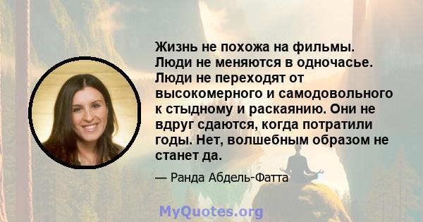 Жизнь не похожа на фильмы. Люди не меняются в одночасье. Люди не переходят от высокомерного и самодовольного к стыдному и раскаянию. Они не вдруг сдаются, когда потратили годы. Нет, волшебным образом не станет да.