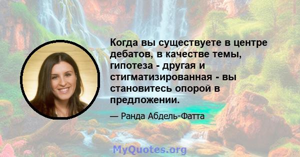 Когда вы существуете в центре дебатов, в качестве темы, гипотеза - другая и стигматизированная - вы становитесь опорой в предложении.