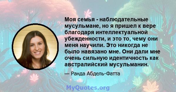 Моя семья - наблюдательные мусульмане, но я пришел к вере благодаря интеллектуальной убежденности, и это то, чему они меня научили. Это никогда не было навязано мне. Они дали мне очень сильную идентичность как