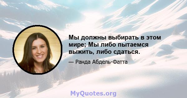 Мы должны выбирать в этом мире; Мы либо пытаемся выжить, либо сдаться.