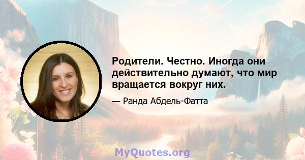 Родители. Честно. Иногда они действительно думают, что мир вращается вокруг них.