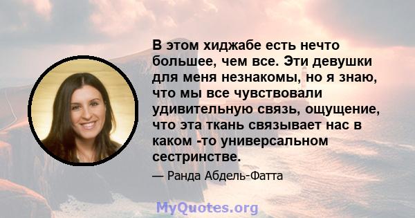 В этом хиджабе есть нечто большее, чем все. Эти девушки для меня незнакомы, но я знаю, что мы все чувствовали удивительную связь, ощущение, что эта ткань связывает нас в каком -то универсальном сестринстве.