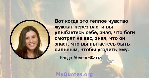 Вот когда это теплое чувство жужжат через вас, и вы улыбаетесь себе, зная, что боги смотрят на вас, зная, что он знает, что вы пытаетесь быть сильным, чтобы угодить ему.