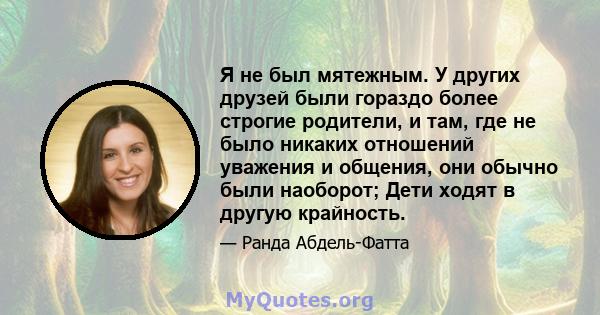 Я не был мятежным. У других друзей были гораздо более строгие родители, и там, где не было никаких отношений уважения и общения, они обычно были наоборот; Дети ходят в другую крайность.