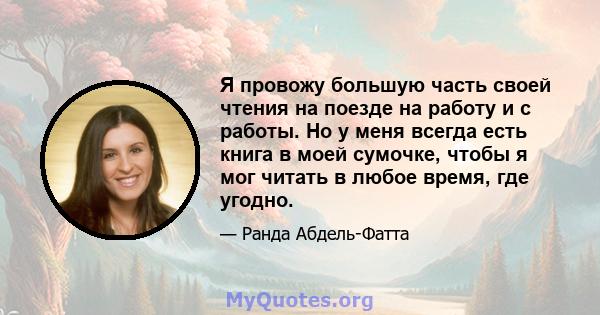 Я провожу большую часть своей чтения на поезде на работу и с работы. Но у меня всегда есть книга в моей сумочке, чтобы я мог читать в любое время, где угодно.