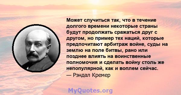 Может случиться так, что в течение долгого времени некоторые страны будут продолжать сражаться друг с другом, но пример тех наций, которые предпочитают арбитраж войне, суды на землю на поле битвы, рано или позднее