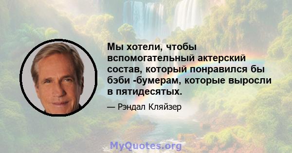 Мы хотели, чтобы вспомогательный актерский состав, который понравился бы бэби -бумерам, которые выросли в пятидесятых.