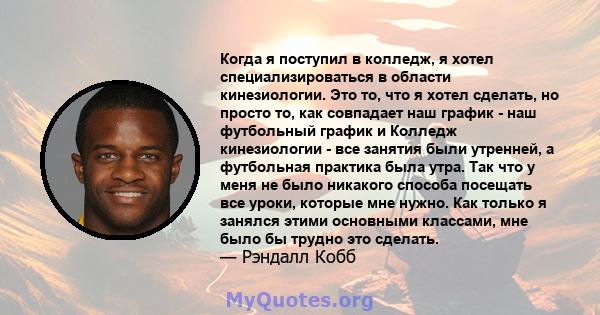 Когда я поступил в колледж, я хотел специализироваться в области кинезиологии. Это то, что я хотел сделать, но просто то, как совпадает наш график - наш футбольный график и Колледж кинезиологии - все занятия были