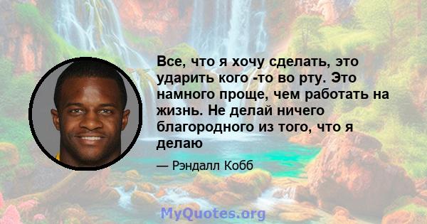 Все, что я хочу сделать, это ударить кого -то во рту. Это намного проще, чем работать на жизнь. Не делай ничего благородного из того, что я делаю